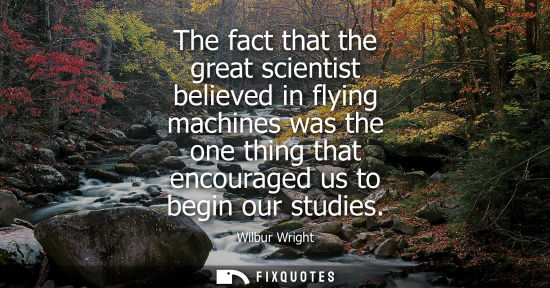 Small: The fact that the great scientist believed in flying machines was the one thing that encouraged us to b