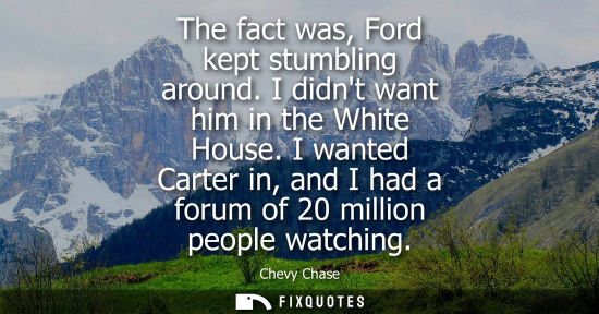 Small: The fact was, Ford kept stumbling around. I didnt want him in the White House. I wanted Carter in, and 