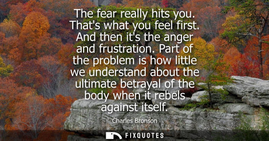 Small: The fear really hits you. Thats what you feel first. And then its the anger and frustration. Part of th