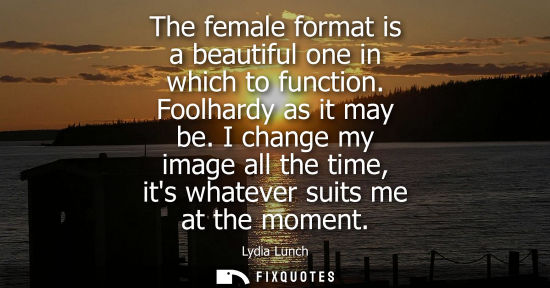 Small: The female format is a beautiful one in which to function. Foolhardy as it may be. I change my image al