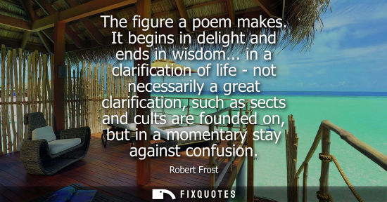 Small: The figure a poem makes. It begins in delight and ends in wisdom... in a clarification of life - not necessari
