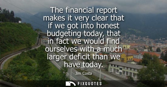 Small: The financial report makes it very clear that if we got into honest budgeting today, that in fact we wo