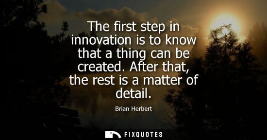Small: The first step in innovation is to know that a thing can be created. After that, the rest is a matter o