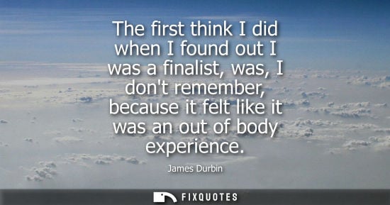 Small: The first think I did when I found out I was a finalist, was, I dont remember, because it felt like it 