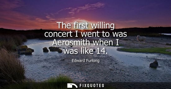 Small: The first willing concert I went to was Aerosmith when I was like 14