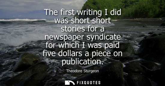 Small: The first writing I did was short short stories for a newspaper syndicate for which I was paid five dol