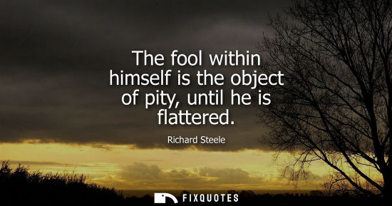 Small: Richard Steele: The fool within himself is the object of pity, until he is flattered