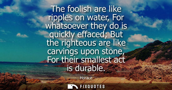 Small: The foolish are like ripples on water, For whatsoever they do is quickly effaced But the righteous are 