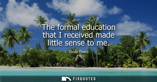 Small: The formal education that I received made little sense to me - Twyla Tharp