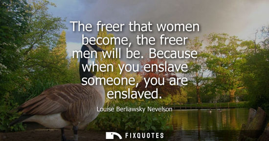 Small: The freer that women become, the freer men will be. Because when you enslave someone, you are enslaved