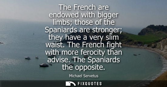 Small: The French are endowed with bigger limbs those of the Spaniards are stronger they have a very slim waist. The 