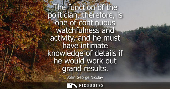 Small: The function of the politician, therefore, is one of continuous watchfulness and activity, and he must 