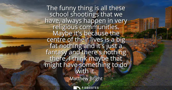 Small: The funny thing is all these school shootings that we have, always happen in very religious communities.