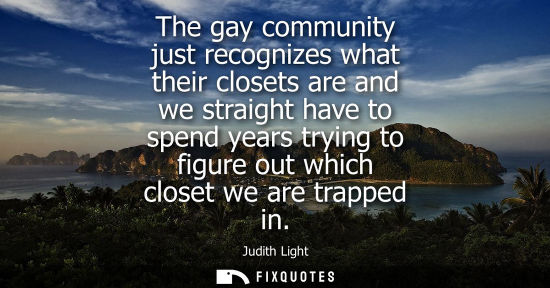 Small: The gay community just recognizes what their closets are and we straight have to spend years trying to 