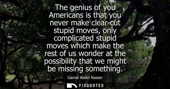 Small: The genius of you Americans is that you never make clear-cut stupid moves, only complicated stupid moves which