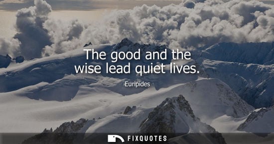 Small: The good and the wise lead quiet lives - Euripides