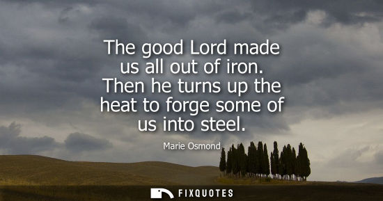 Small: The good Lord made us all out of iron. Then he turns up the heat to forge some of us into steel