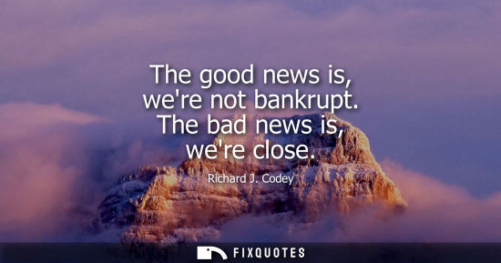 Small: The good news is, were not bankrupt. The bad news is, were close