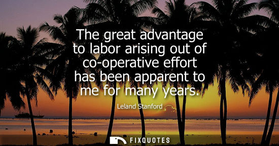 Small: The great advantage to labor arising out of co-operative effort has been apparent to me for many years