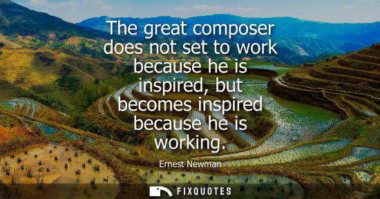 Small: The great composer does not set to work because he is inspired, but becomes inspired because he is work