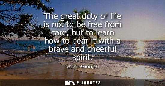 Small: The great duty of life is not to be free from care, but to learn how to bear it with a brave and cheerf