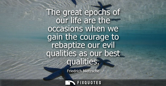 Small: The great epochs of our life are the occasions when we gain the courage to rebaptize our evil qualities as our