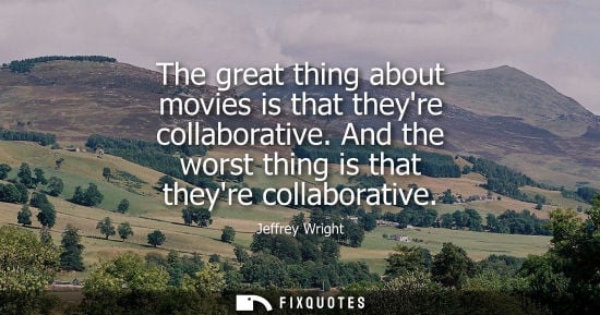 Small: The great thing about movies is that theyre collaborative. And the worst thing is that theyre collabora