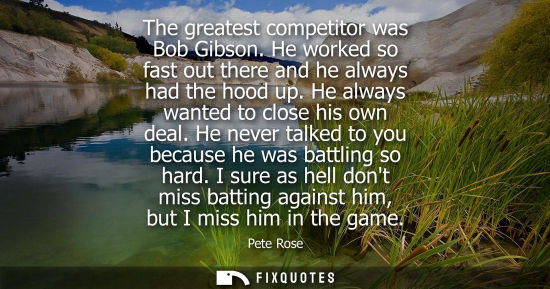 Small: The greatest competitor was Bob Gibson. He worked so fast out there and he always had the hood up. He a