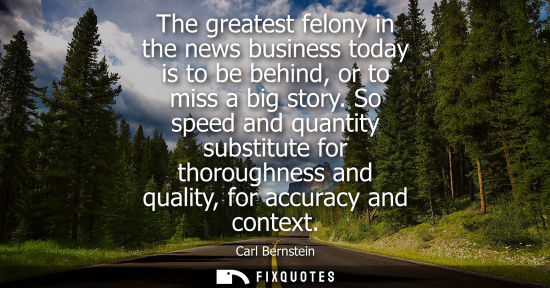 Small: The greatest felony in the news business today is to be behind, or to miss a big story. So speed and qu
