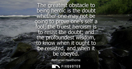 Small: The greatest obstacle to being heroic is the doubt whether one may not be going to prove ones self a fool the 