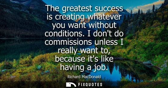Small: The greatest success is creating whatever you want without conditions. I dont do commissions unless I r