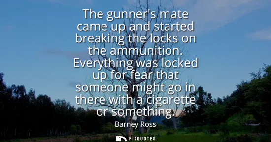 Small: The gunners mate came up and started breaking the locks on the ammunition. Everything was locked up for fear t