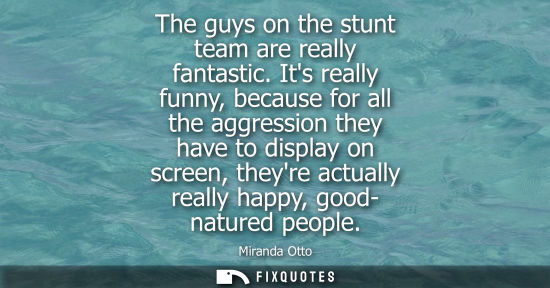 Small: The guys on the stunt team are really fantastic. Its really funny, because for all the aggression they 