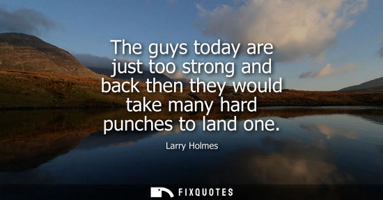 Small: The guys today are just too strong and back then they would take many hard punches to land one