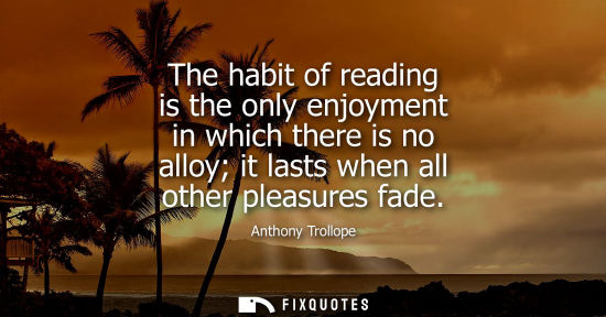 Small: The habit of reading is the only enjoyment in which there is no alloy it lasts when all other pleasures