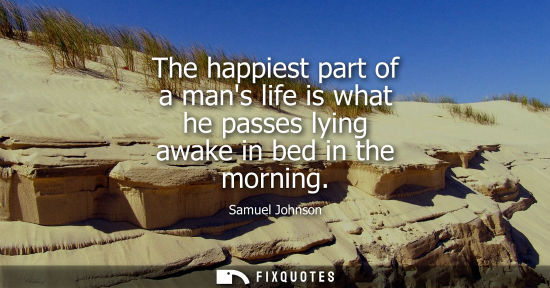 Small: Samuel Johnson: The happiest part of a mans life is what he passes lying awake in bed in the morning