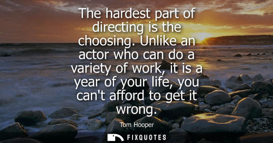 Small: The hardest part of directing is the choosing. Unlike an actor who can do a variety of work, it is a ye