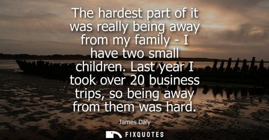 Small: The hardest part of it was really being away from my family - I have two small children. Last year I to