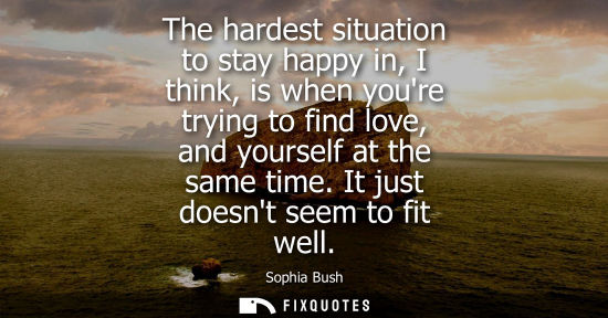 Small: The hardest situation to stay happy in, I think, is when youre trying to find love, and yourself at the