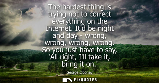 Small: The hardest thing is trying not to correct everything on the Internet. Itd be night and day - wrong, wr