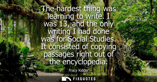 Small: The hardest thing was learning to write. I was 13, and the only writing I had done was for Social Studi