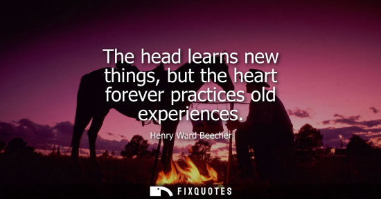 Small: The head learns new things, but the heart forever practices old experiences - Henry Ward Beecher