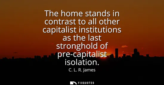 Small: The home stands in contrast to all other capitalist institutions as the last stronghold of pre-capitalist isol
