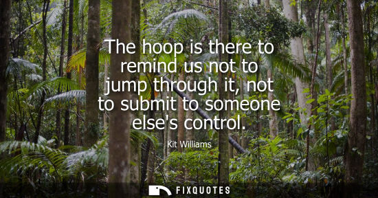 Small: The hoop is there to remind us not to jump through it, not to submit to someone elses control
