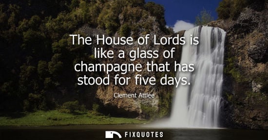 Small: The House of Lords is like a glass of champagne that has stood for five days - Clement Attlee