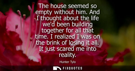 Small: The house seemed so empty without him. And I thought about the life wed been building together for all 