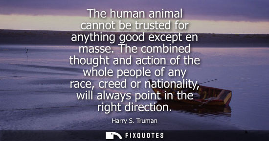 Small: The human animal cannot be trusted for anything good except en masse. The combined thought and action o