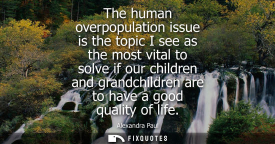 Small: Alexandra Paul: The human overpopulation issue is the topic I see as the most vital to solve if our children a