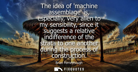 Small: The idea of machine assemblage is, especially, very alien to my sensibility, since it suggests a relati