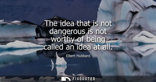 Small: The idea that is not dangerous is not worthy of being called an idea at all - Elbert Hubbard